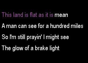 This land is flat as it is mean
A man can see for a hundred miles

So I'm still prayin' I might see

The glow of a brake light