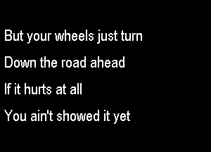 But your wheels just turn

Down the road ahead
If it hurts at all

You ain't showed it yet