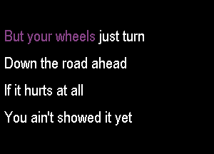 But your wheels just turn

Down the road ahead
If it hurts at all

You ain't showed it yet