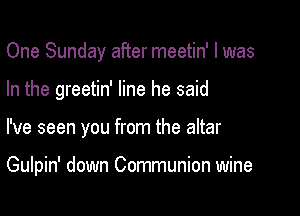 One Sunday after meetin' l was
In the greetin' line he said

I've seen you from the altar

Gulpin' down Communion wine