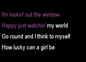 I'm lookin' out the window

Happy just watchin' my world

Go round and I think to myself

How lucky can a girl be