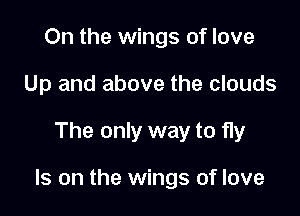 On the wings of love
Up and above the clouds

The only way to fly

Is on the wings of love
