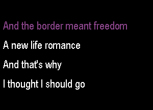 And the border meant freedom

A new life romance
And that's why

lthought I should go