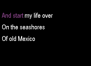 And start my life over

On the seashores
Of old Mexico