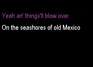 Yeah an' things'll blow over

On the seashores of old Mexico
