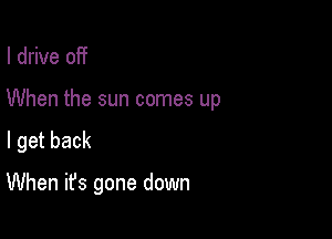 I drive off

When the sun comes up

I get back

When it's gone down