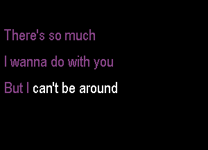 There's so much

I wanna do with you

But I can't be around