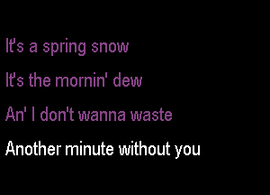 Ifs a spring snow
lfs the mornin' dew

An' I don't wanna waste

Another minute without you