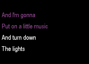 And I'm gonna

Put on a little music

And turn down
The lights