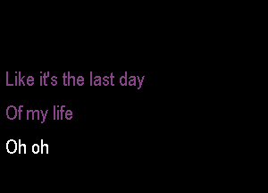 Like it's the last day

Of my life
Oh oh