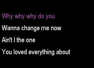 Why why why do you
Wanna change me now

Ain't l the one

You loved everything about