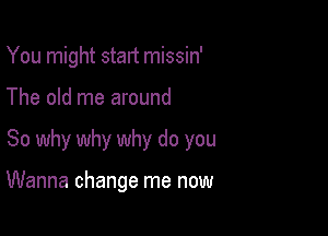 You might stalt missin'
The old me around

So why why why do you

Wanna change me now