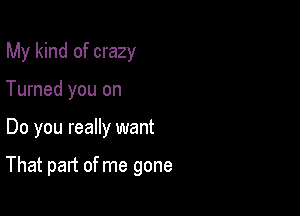 My kind of crazy

Turned you on
Do you really want

That part of me gone