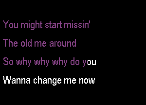 You might stalt missin'
The old me around

So why why why do you

Wanna change me now