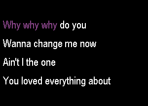 Why why why do you
Wanna change me now

Ain't l the one

You loved everything about