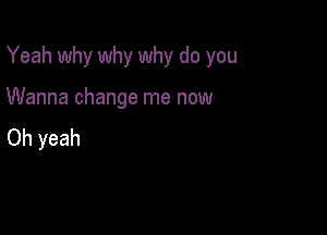 Yeah why why why do you

Wanna change me now
Oh yeah