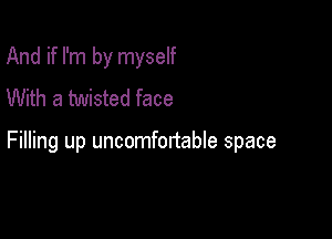 And if I'm by myself
With a twisted face

Filling up uncomfortable space