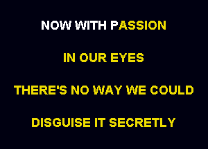 NOW WITH PASSION

IN OUR EYES

THERE'S NO WAY WE COULD

DISGUISE IT SECRETLY