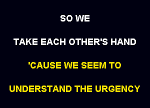 SO WE

TAKE EACH OTHER'S HAND

'CAUSE WE SEEM TO

UNDERSTAND THE URGENCY