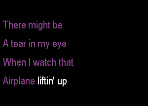 There might be
A tear in my eye
When I watch that

Airplane liftin' up