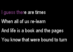 I guess there are times

When all of us re-learn
And life is a book and the pages

You know that were bound to turn