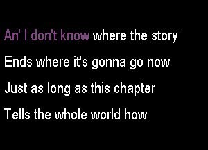 An' I don't know where the story

Ends where ifs gonna go now

Just as long as this chapter

Tells the whole world how