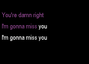 You're damn right

I'm gonna miss you

I'm gonna miss you