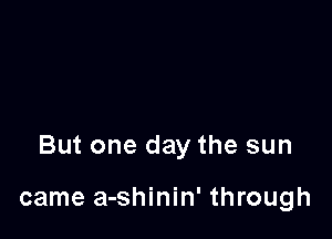 But one day the sun

came a-shinin' through