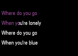 Where do you go

When you're lonely

Where do you go

When you're blue