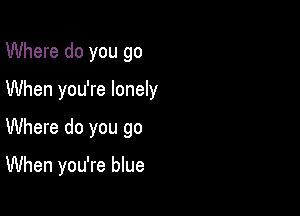 Where do you go

When you're lonely

Where do you go

When you're blue