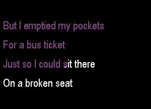 But I emptied my pockets

For a bus ticket
Just so I could sit there

On a broken seat