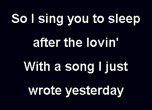 So I sing you to sleep

after the lovin'

With a song ljust

wrote yesterday