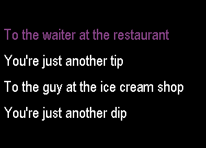 To the waiter at the restaurant
You're just another tip

To the guy at the ice cream shop

You're just another dip