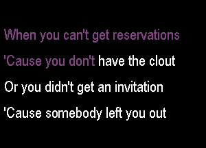 When you can't get reservations
'Cause you don't have the clout

Or you didn't get an invitation

'Cause somebody left you out