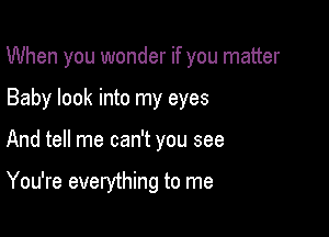 When you wonder if you matter

Baby look into my eyes
And tell me can't you see

You're everything to me