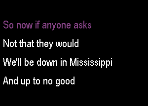 So now if anyone asks
Not that they would

We'll be down in Mississippi

And up to no good