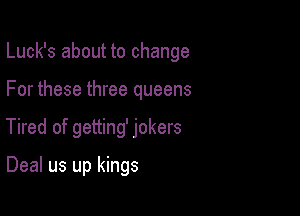 Luck's about to change

For these three queens
Tired of getting' jokers

Deal us up kings