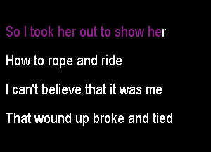 So I took her out to show her
How to rope and ride

I can't believe that it was me

That wound up broke and tied
