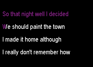 So that night well I decided
We should paint the town

I made it home although

I really don't remember how