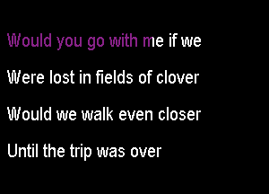 Would you go with me if we
Were lost in fields of clover

Would we walk even closer

Until the trip was over