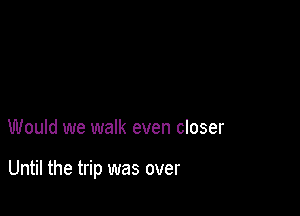 Would we walk even closer

Until the trip was over