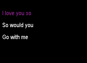 I love you so

So would you

Go with me