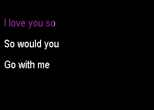 I love you so

So would you

Go with me