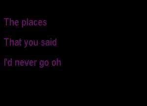 The places
That you said

I'd never go oh
