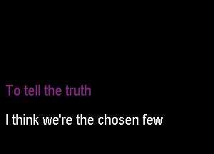 To tell the truth

I think we're the chosen few