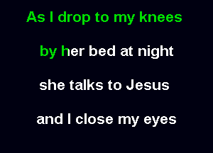 As I drop to my knees
by her bed at night

she talks to Jesus

and I close my eyes
