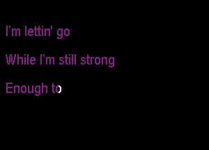 Fm Iettin' go

While rm still strong

Enough to