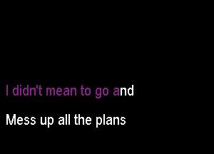 I didn't mean to go and

Mess up all the plans