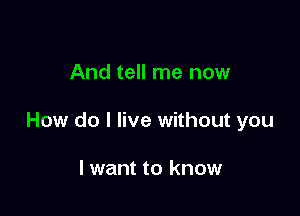 And tell me now

How do I live without you

lwant to know