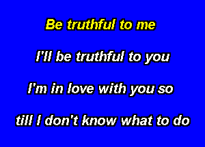 Be truthful to me

I'll be truthful to you

I'm in love with you so

til! I don't know what to do